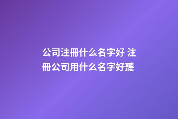 公司注冊什么名字好 注冊公司用什么名字好聽-第1張-公司起名-玄機派